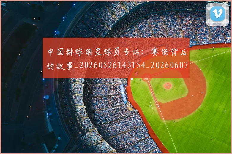 中国排球明星球员专访：赛场背后的故事_20260526143154_20260607160604