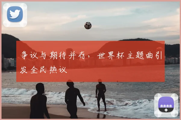争议与期待并存，世界杯主题曲引发全民热议