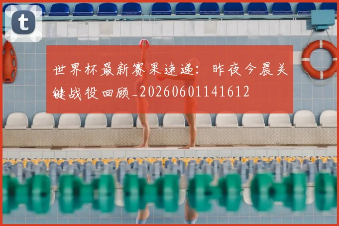 世界杯最新赛果速递：昨夜今晨关键战役回顾_20260601141612