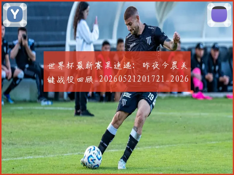 世界杯最新赛果速递:昨夜今晨关键战役回顾_20260521201721_20260607160450