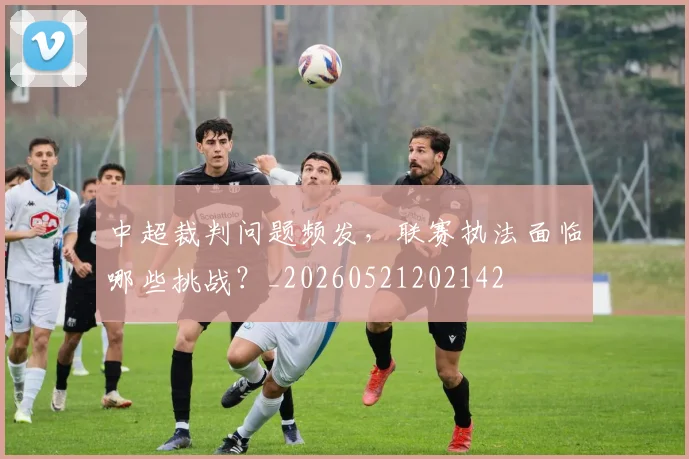 中超裁判问题频发，联赛执法面临哪些挑战？_20260521202142